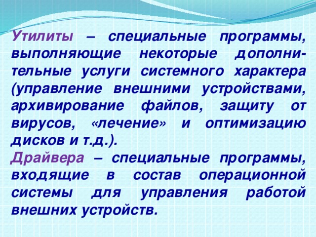 Утилиты – специальные программы, выполняющие некоторые дополни-тельные услуги системного характера (управление внешними устройствами, архивирование файлов, защиту от вирусов, «лечение» и оптимизацию дисков и т.д.). Драйвера – специальные программы, входящие в состав операционной системы для управления работой внешних устройств. 