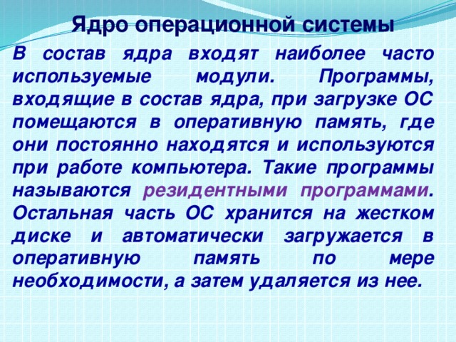 Ядро операционной системы В состав ядра входят наиболее часто используемые модули. Программы, входящие в состав ядра, при загрузке ОС помещаются в оперативную память, где они постоянно находятся и используются при работе компьютера. Такие программы называются резидентными программами . Остальная часть ОС хранится на жестком диске и автоматически загружается в оперативную память по мере необходимости, а затем удаляется из нее. 