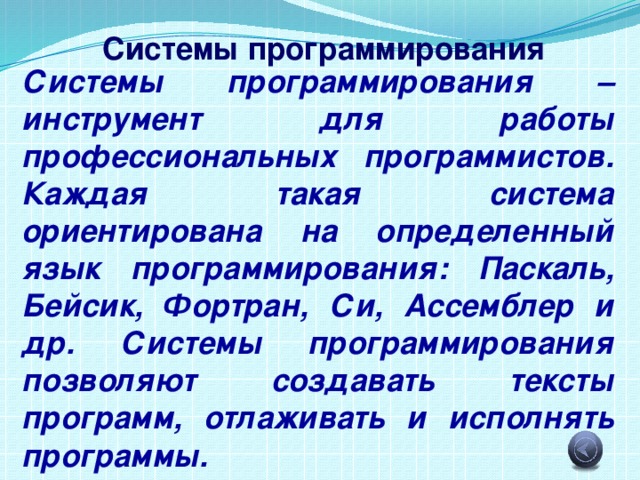 Системы программирования Системы программирования – инструмент для работы профессиональных программистов. Каждая такая система ориентирована на определенный язык программирования: Паскаль, Бейсик, Фортран, Си, Ассемблер и др. Системы программирования позволяют создавать тексты программ, отлаживать и исполнять программы. 