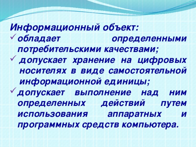 Информационный объект: обладает определенными потребительскими качествами; допускает хранение на цифровых носителях в виде самостоятельной информационной единицы; допускает выполнение над ним определенных действий путем использования аппаратных и программных средств компьютера. 
