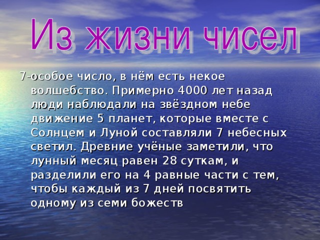 7-особое число, в нём есть некое волшебство. Примерно 4000 лет назад люди наблюдали на звёздном небе движение 5 планет, которые вместе с Солнцем и Луной составляли 7 небесных светил. Древние учёные заметили, что лунный месяц равен 28 суткам, и разделили его на 4 равные части с тем, чтобы каждый из 7 дней посвятить одному из семи божеств 