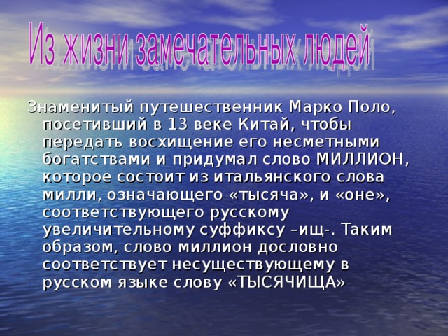 Знаменитый путешественник Марко Поло, посетивший в 13 веке Китай, чтобы передать восхищение его несметными богатствами и придумал слово МИЛЛИОН, которое состоит из итальянского слова милли, означающего «тысяча», и «оне», соответствующего русскому увеличительному суффиксу –ищ-. Таким образом, слово миллион дословно соответствует несуществующему в русском языке слову «ТЫСЯЧИЩА» 