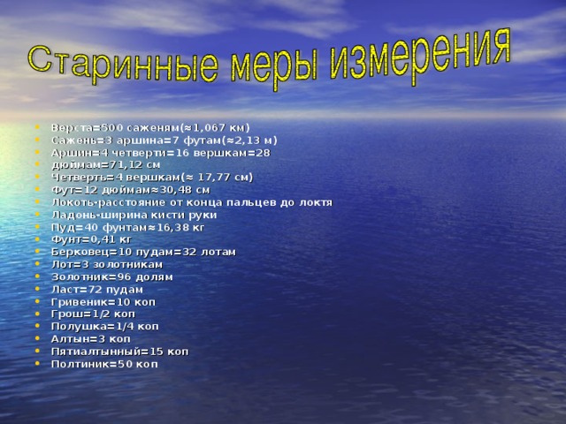 Верста=500 саженям(≈1,067 км) Сажень=3 аршина=7 футам(≈2,13 м) Аршин=4 четверти=16 вершкам=28 дюймам=71,12 см Четверть=4 вершкам(≈ 17,77 см) Фут=12 дюймам≈30,48 см Локоть-расстояние от конца пальцев до локтя Ладонь-ширина кисти руки Пуд=40 фунтам≈16,38 кг Фунт=0,41 кг Берковец=10 пудам=32 лотам Лот=3 золотникам Золотник=96 долям Ласт=72 пудам Гривеник=10 коп Грош=1 / 2 коп Полушка=1 / 4 коп Алтын=3 коп Пятиалтынный=15 коп Полтиник=50 коп  