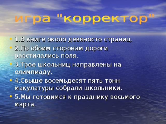 1.В книге около девяносто страниц. 2.По обоим сторонам дороги расстилались поля. 3.Трое школьниц направлены на олимпиаду. 4.Свыше восемьдесят пять тонн макулатуры собрали школьники. 5.Мы готовимся к празднику восьмого марта. 