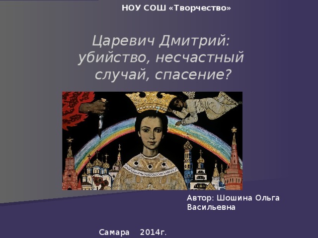   НОУ СОШ «Творчество»  Царевич Дмитрий:  убийство, несчастный  случай, спасение? ? Автор: Шошина Ольга Васильевна Самара 2014г. 