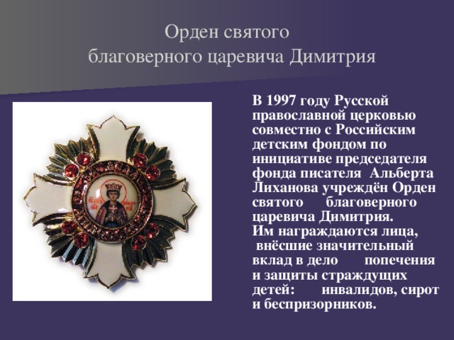 Орден святого  благоверного царевича Димитрия  В 1997 году Русской православной церковью совместно с Российским детским фондом по инициативе председателя фонда писателя Альберта Лиханова учреждён Орден святого благоверного царевича Димитрия. Им награждаются лица, внёсшие значительный вклад в дело попечения и защиты страждущих детей: инвалидов, сирот и беспризорников. 