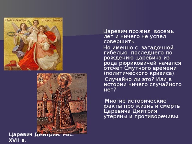  Царевич прожил восемь лет и ничего не успел совершить.  Но именно с загадочной гибелью последнего по рождению царевича из рода рюриковичей начался отсчет Смутного времени (политического кризиса).  Случайно ли это? Или в истории ничего случайного нет?    Многие исторические факты про жизнь и смерть Царевича Дмитрия утеряны и противоречивы. Царевич Дмитрий. Рис. XVII в. 