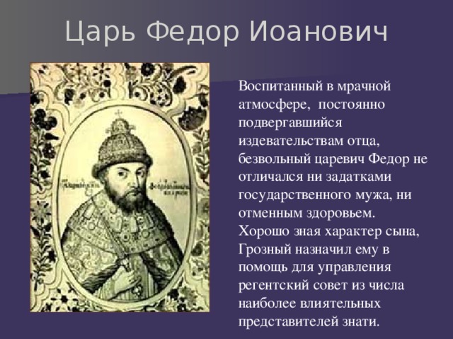 Царь Федор Иоанович Воспитанный в мрачной атмосфере, постоянно подвергавшийся издевательствам отца, безвольный царевич Федор не отличался ни задатками государственного мужа, ни отменным здоровьем. Хорошо зная характер сына, Грозный назначил ему в помощь для управления регентский совет из числа наиболее влиятельных представителей знати. 