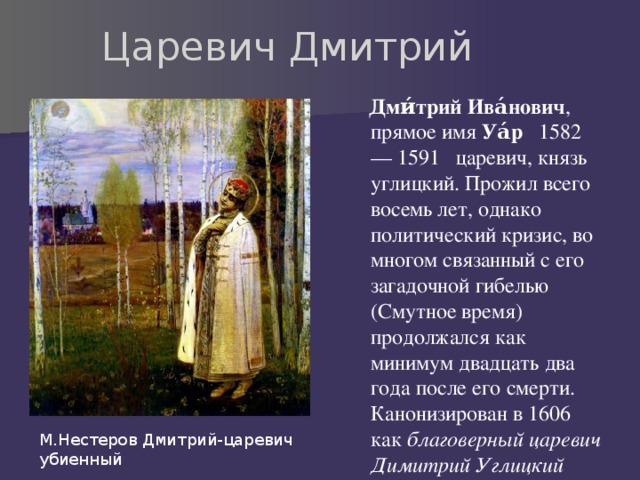 Царевич Дмитрий  Дми́трий Ива́нович , прямое имя Уа́р   1582 — 1591 царевич, князь углицкий. Прожил всего восемь лет, однако политический кризис, во многом связанный с его загадочной гибелью (Смутное время) продолжался как минимум двадцать два года после его смерти. Канонизирован в 1606 как благоверный царевич Димитрий Углицкий  М.Нестеров Дмитрий-царевич убиенный 