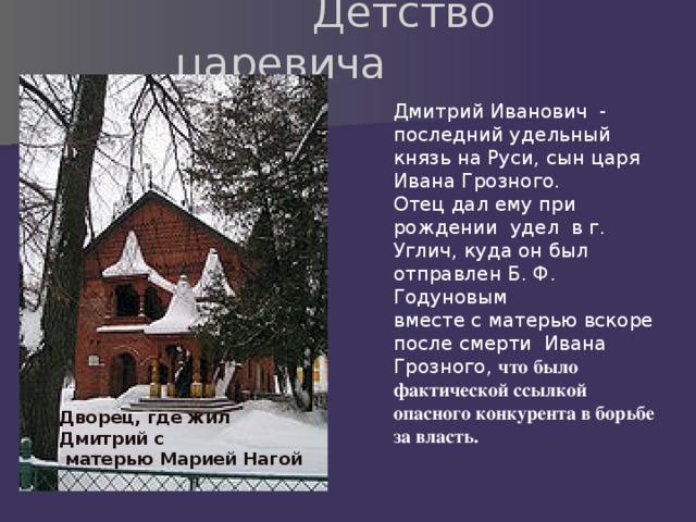  Детство царевича Дмитрий Иванович - последний удельный князь на Руси, сын царя Ивана Грозного. Отец дал ему при рождении удел в г. Углич, куда он был отправлен Б. Ф. Годуновым вместе с матерью вскоре после смерти Ивана Грозного, что было фактической ссылкой опасного конкурента в борьбе за власть. Дворец, где жил Дмитрий с  матерью Марией Нагой 