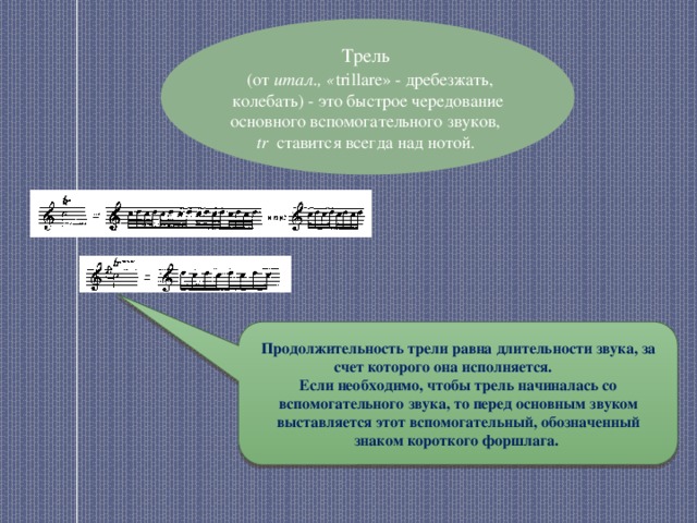 Трель  (от итал., « trillare» - дребезжать, колебать) - это быстрое чередование основного вспомогательного звуков, tr ставится всегда над нотой. Продолжительность трели равна длительности звука, за счет которого она исполняется. Если необходимо, чтобы трель начиналась со вспомогательного звука, то перед основным звуком выставляется этот вспомогательный, обозначенный знаком короткого форшлага. 