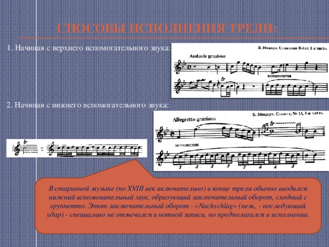 Способы исполнения трели: 1. Начиная с верхнего вспомогательного звука: 2. Начиная с нижнего вспомогательного звука: В старинной музыке (по XVIII век включительно) в конце трели обычно вводился нижний вспомогательный звук, образующий заключительный оборот, сходный с группетто. Этот заключительный оборот - «Nachschlag» (нем., - последующий удар) - специально не отмечался в нотной записи, но предполагался в исполнении. 