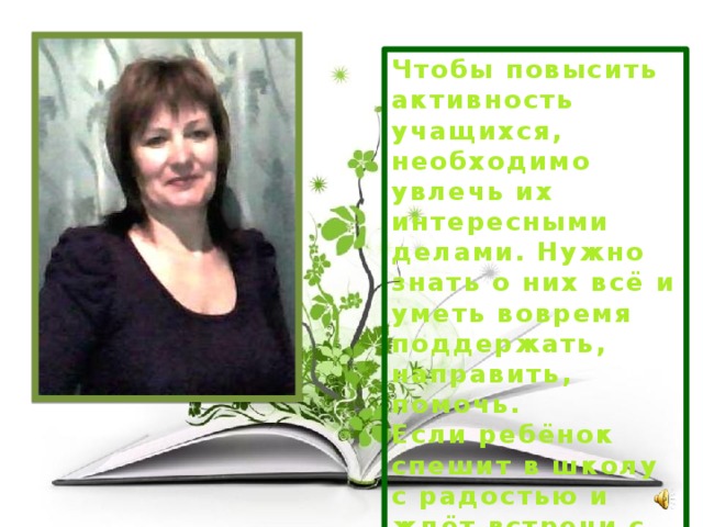 Чтобы повысить активность учащихся, необходимо увлечь их интересными делами. Нужно знать о них всё и уметь вовремя поддержать, направить, помочь. Если ребёнок спешит в школу с радостью и ждёт встречи с учите-лем и друзьями- он будет активным. 