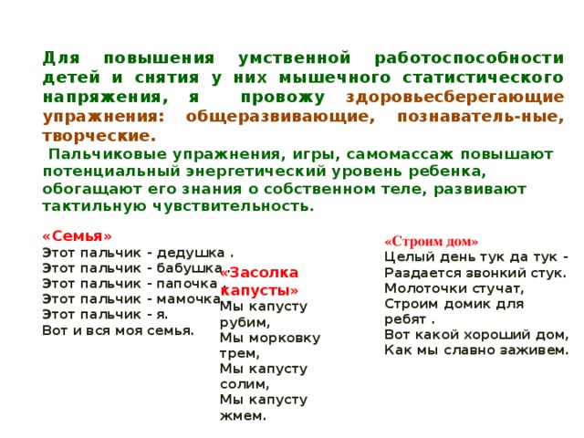 Для повышения умственной работоспособности детей и снятия у них мышечного статистического напряжения, я провожу здоровьесберегающие упражнения: общеразвивающие, познаватель-ные, творческие.  Пальчиковые упражнения, игры, самомассаж повышают потенциальный энергетический уровень ребенка, обогащают его знания о собственном теле, развивают тактильную чувствительность.         «Семья» Этот пальчик - дедушка .  Этот пальчик - бабушка .  Этот пальчик - папочка .  Этот пальчик - мамочка .  Этот пальчик - я.  Вот и вся моя семья. «Строим дом» Целый день тук да тук -  Раздается звонкий стук.  Молоточки стучат,  Строим домик для ребят . Вот какой хороший дом, Как мы славно заживем. «Засолка капусты» Мы капусту рубим,  Мы морковку трем,  Мы капусту солим,  Мы капусту жмем. 