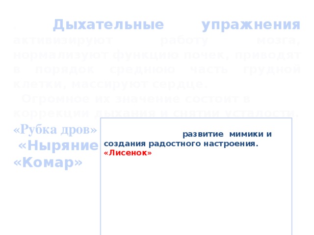 . Дыхательные упражнения активизируют работу мозга, нормализуют функцию почек, приводят в порядок среднюю часть грудной клетки, массируют сердце.  Огромное их значение состоит в коррекции дыхания и снятии усталости. «Рубка дров»  «Ныряние» «Комар»   Провожу физкультурные минутки, направленные на развитие мимики и создания радостного настроения. «Лисенок» Лисенок проснулся (Потянулись.) И вышел умыться. (Ходьба на месте.) Вдруг видит, а в луже Другая лисица. (Наклоны туловища вперед.) Он вежливым был. Извинился к тому же: (Повороты туловища.) Пойду , поищу-ка Свободные лужи! (Ходьба на месте.)  