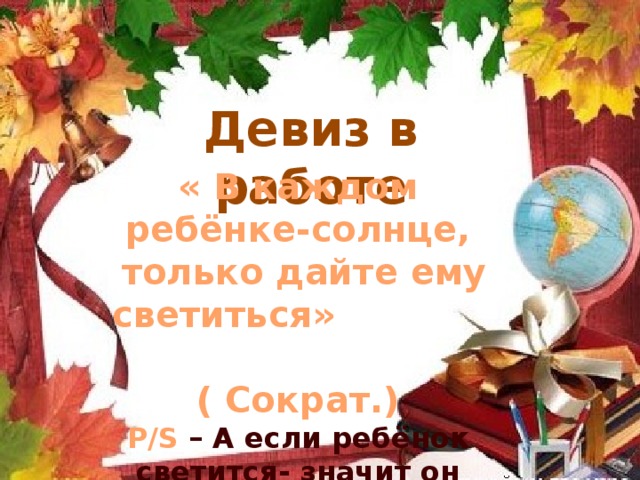 Девиз в работе « В каждом ребёнке-солнце,  только дайте ему светиться» ( Сократ.) P/S – А если ребёнок светится- значит он активен! 