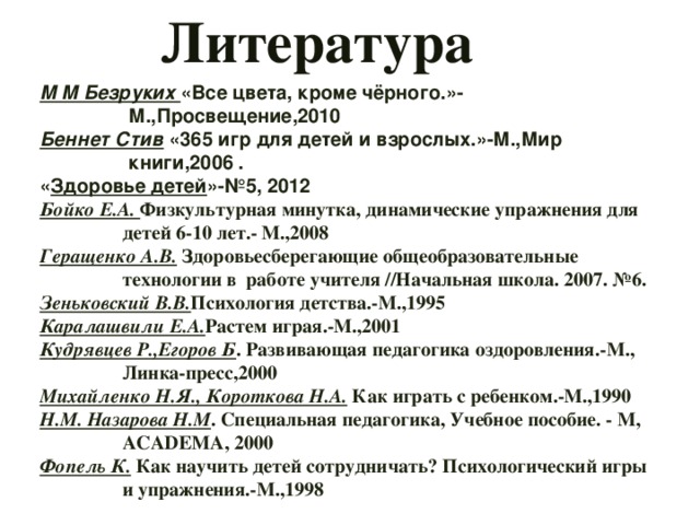 Литература М М Безруких «Все цвета, кроме чёрного.»- М.,Просвещение,2010 Беннет Стив «365 игр для детей и взрослых.»-М.,Мир книги,2006 . « Здоровье детей »-№5, 2012 Бойко Е.А. Физкультурная минутка, динамические упражнения для детей 6-10 лет.- М.,2008 Геращенко А.В. Здоровьесберегающие общеобразовательные технологии в работе учителя //Начальная школа. 2007. №6. Зеньковский В.В. Психология детства.-М.,1995 Каралашвили Е.А. Растем играя.-М.,2001 Кудрявцев Р.,Егоров Б . Развивающая педагогика оздоровления.-М., Линка-пресс,2000 Михайленко Н.Я., Короткова Н.А. Как играть с ребенком.-М.,1990 Н.М. Назарова Н.М . Специальная педагогика, Учебное пособие. - М, АСАDEMА, 2000 Фопель К. Как научить детей сотрудничать? Психологический игры и упражнения.-М.,1998 