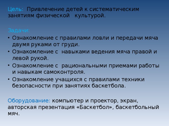 Цель:   Привлечение детей к систематическим занятиям физической   культурой. Задачи: Ознакомление с правилами ловли и передачи мяча двумя руками от груди. Ознакомление с  навыками ведения мяча правой и левой рукой. Ознакомление с  рациональными приемами работы и навыкам самоконтроля. Ознакомление учащихся с правилами техники безопасности при занятиях баскетбола. Оборудование: компьютер и проектор, экран, авторская презентация «Баскетбол», баскетбольный мяч. 