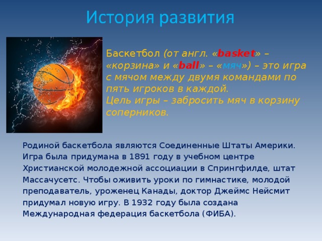 Баскетбол  (от англ. « basket » – «корзина» и « ball » – « мяч ») – это игра с мячом между двумя командами по пять игроков в каждой.  Цель игры – забросить мяч в корзину соперников.   Родиной баскетбола являются Соединенные Штаты Америки. Игра была придумана в 1891 году в учебном центре Христианской молодежной ассоциации в Спрингфилде, штат Массачусетс. Чтобы оживить уроки по гимнастике, молодой преподаватель, уроженец Канады, доктор Джеймс Нейсмит придумал новую игру. В 1932 году была создана Международная федерация баскетбола (ФИБА). 