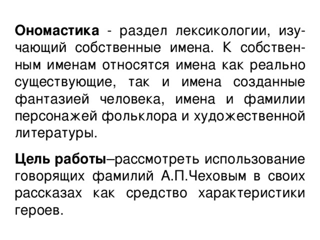 Ономастика - раздел лексикологии, изу-чающий собственные имена. К собствен-ным именам относятся имена как реально существующие, так и имена созданные фантазией человека, имена и фамилии персонажей фольклора и художественной литературы. Цель  работы –рассмотреть использование говорящих фамилий А.П.Чеховым в своих рассказах как средство характеристики героев. 