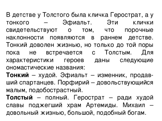 В детстве у Толстого была кличка Герострат, а у тонкого – Эфиальт. Эти клички свидетельствуют о том, что порочные наклонности появляются в раннем детстве. Тонкий доволен жизнью, но только до той поры пока не встречается с Толстым. Для характеристики героев даны следующие ономастические названия: Тонкий – худой. Эфиальт – изменник, продав-ший спартанцев. Порфирий – довольствующийся малым, подобострастный. Толстый – полный. Герострат – ради худой славы поджегший храм Артемиды. Михаил – довольный жизнью, большой, подобный богам. 