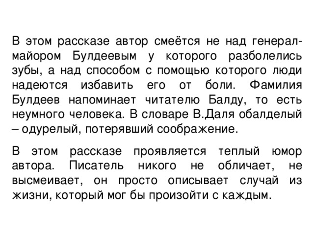 В этом рассказе автор смеётся не над генерал-майором Булдеевым у которого разболелись зубы, а над способом с помощью которого люди надеются избавить его от боли. Фамилия Булдеев напоминает читателю Балду, то есть неумного человека. В словаре В.Даля обалделый – одурелый, потерявший соображение. В этом рассказе проявляется теплый юмор автора. Писатель никого не обличает, не высмеивает, он просто описывает случай из жизни, который мог бы произойти с каждым. 