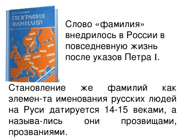 Слово «фамилия» внедрилось в России в повседневную жизнь после указов Петра I . Становление же фамилий как элемен - та именования русских людей на Руси датируется 14-15 веками, а называ - лись они прозвищами, прозваниями. 