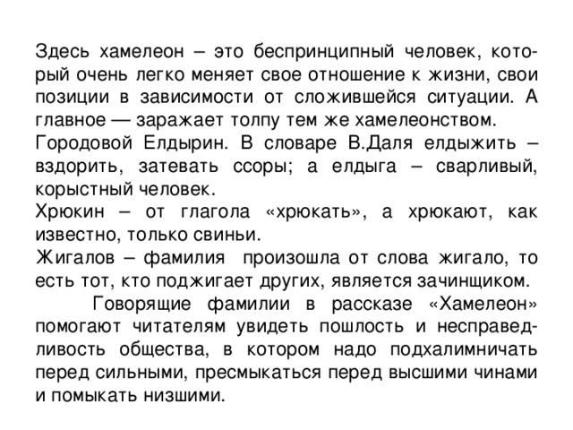 Здесь хамелеон – это беспринципный человек, кото-рый очень легко меняет свое отношение к жизни, свои позиции в зависимости от сложившейся ситуации. А главное — заражает толпу тем же хамелеонством. Городовой Елдырин. В словаре В.Даля елдыжить – вздорить, затевать ссоры; а елдыга – сварливый, корыстный человек. Хрюкин – от глагола «хрюкать», а хрюкают, как известно, только свиньи. Жигалов – фамилия произошла от слова жигало, то есть тот, кто поджигает других, является зачинщиком.  Говорящие фамилии в рассказе «Хамелеон» помогают читателям увидеть пошлость и несправед-ливость общества, в котором надо подхалимничать перед сильными, пресмыкаться перед высшими чинами и помыкать низшими. 