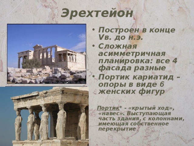 Эрехтейон Построен в конце V в. до н.э. Сложная асимметричная планировка: все 4 фасада разные Портик кариатид – опоры в виде 6 женских фигур  Портик * - «крытый ход», «навес». Выступающая часть здания, с колоннами, имеющая собственное перекрытие 