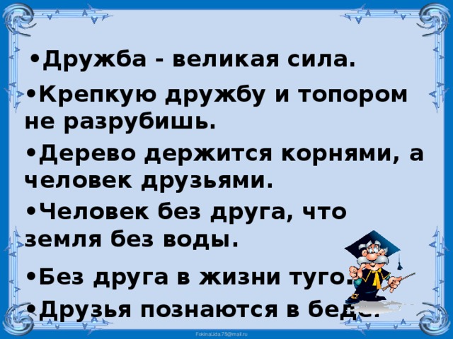 • Дружба - великая сила. • Крепкую дружбу и топором не разрубишь. • Дерево держится корнями, а человек друзьями. • Человек без друга, что земля без воды. • Без друга в жизни туго . • Друзья познаются в беде.   