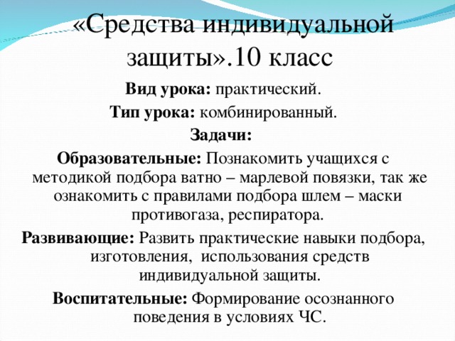 «Средства индивидуальной защиты».10 класс Вид урока: практический. Тип урока: комбинированный. Задачи: Образовательные: Познакомить учащихся с методикой подбора ватно – марлевой повязки, так же ознакомить с правилами подбора шлем – маски противогаза, респиратора. Развивающие: Развить практические навыки подбора, изготовления, использования средств индивидуальной защиты. Воспитательные: Формирование осознанного поведения в условиях ЧС. 