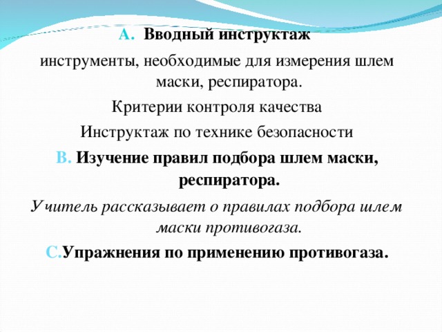 Вводный инструктаж инструменты, необходимые для измерения шлем маски, респиратора. Критерии контроля качества Инструктаж по технике безопасности В. Изучение правил подбора шлем маски, респиратора. Учитель рассказывает о правилах подбора шлем маски противогаза. С. Упражнения по применению противогаза.   