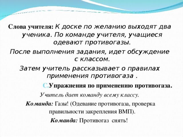  Слова учителя: К доске по желанию выходят два ученика. По команде учителя, учащиеся одевают противогазы. После выполнения задания, идет обсуждение с классом. Затем учитель рассказывает о правилах применения противогаза . С. Упражнения по применению противогаза. Учитель дает команду всему классу.  Команда:  Газы! (Одевание противогаза, проверка правильности закрепления ВМП). Команда:  Противогаз снять! 