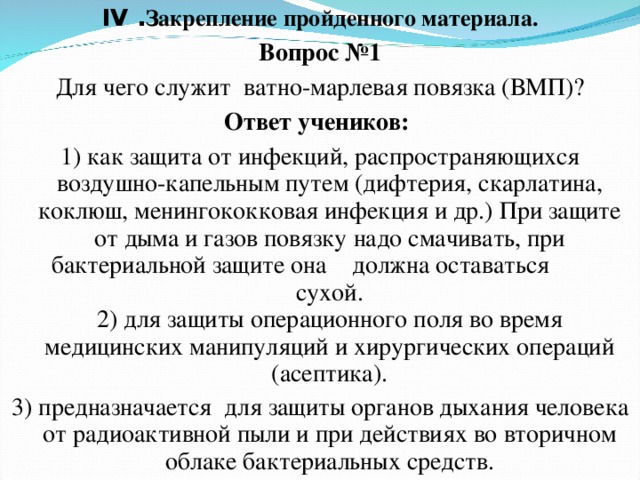 IV . Закрепление пройденного материала. Вопрос №1 Для чего служит ватно-марлевая повязка (ВМП)? Ответ учеников: 1) как защита от инфекций, распространяющихся воздушно-капельным путем (дифтерия, скарлатина, коклюш, менингококковая инфекция и др.) При защите от дыма и газов повязку надо смачивать, при бактериальной защите она  должна оставаться  сухой.  2) для защиты операционного поля во время медицинских манипуляций и хирургических операций (асептика). 3) предназначается для защиты органов дыхания человека от радиоактивной пыли и при действиях во вторичном облаке бактериальных средств. 