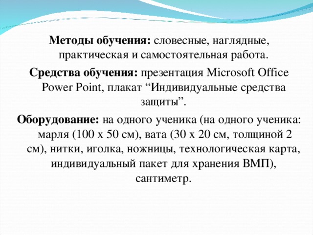  Методы обучения: словесные, наглядные, практическая и самостоятельная работа. Средства обучения: презентация Microsoft Office Power Point , плакат “Индивидуальные средства защиты”. Оборудование: на одного ученика (на одного ученика: марля (100 х 50 см), вата (30 х 20 см, толщиной 2 см), нитки, иголка, ножницы, технологическая карта, индивидуальный пакет для хранения ВМП), сантиметр. 