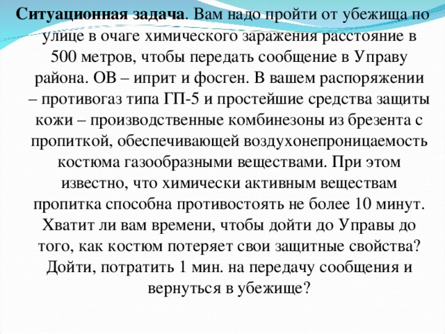 Ситуационная задача .  Вам надо пройти от убежища по улице в очаге химического заражения расстояние в 500 метров, чтобы передать сообщение в Управу района. ОВ – иприт и фосген. В вашем распоряжении – противогаз типа ГП-5 и простейшие средства защиты кожи – производственные комбинезоны из брезента с пропиткой, обеспечивающей воздухонепроницаемость костюма газообразными веществами. При этом известно, что химически активным веществам пропитка способна противостоять не более 10 минут. Хватит ли вам времени, чтобы дойти до Управы до того, как костюм потеряет свои защитные свойства? Дойти, потратить 1 мин. на передачу сообщения и вернуться в убежище? 