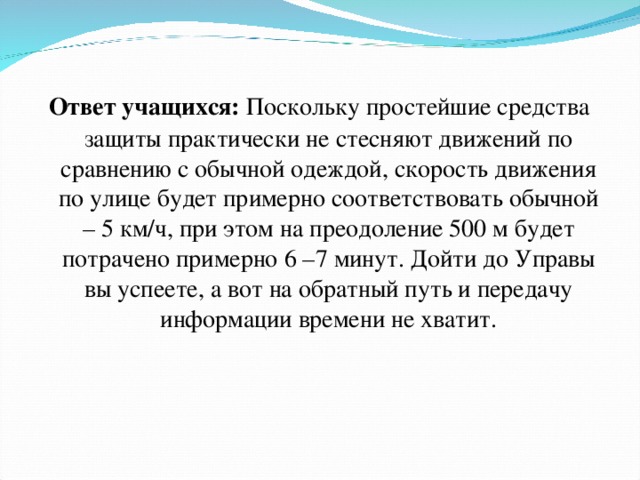 Ответ учащихся: Поскольку простейшие средства защиты практически не стесняют движений по сравнению с обычной одеждой, скорость движения по улице будет примерно соответствовать обычной – 5 км/ч, при этом на преодоление 500 м будет потрачено примерно 6 –7 минут. Дойти до Управы вы успеете, а вот на обратный путь и передачу информации времени не хватит. 