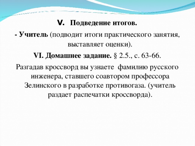 V.  Подведение итогов. - Учитель (подводит итоги практического занятия, выставляет оценки). VI. Домашнее задание. § 2.5., с. 63-66. Разгадав кроссворд вы узнаете  фамилию русского инженера, ставшего соавтором профессора Зелинского в разработке противогаза. (учитель раздает распечатки кроссворда). 