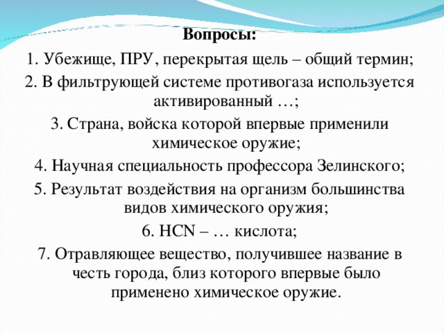 Вопросы: 1. Убежище, ПРУ, перекрытая щель – общий термин; 2. В фильтрующей системе противогаза используется активированный …; 3. Страна, войска которой впервые применили химическое оружие; 4. Научная специальность профессора Зелинского; 5. Результат воздействия на организм большинства видов химического оружия; 6. HCN – … кислота; 7. Отравляющее вещество, получившее название в честь города, близ которого впервые было применено химическое оружие. 