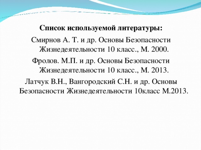 Список используемой литературы: Смирнов А. Т. и др. Основы Безопасности Жизнедеятельности 10 класс., М. 2000. Фролов. М.П. и др. Основы Безопасности Жизнедеятельности 10 класс., М. 2013. Латчук В.Н., Вангородский С.Н. и др. Основы Безопасности Жизнедеятельности 10класс М.2013.   