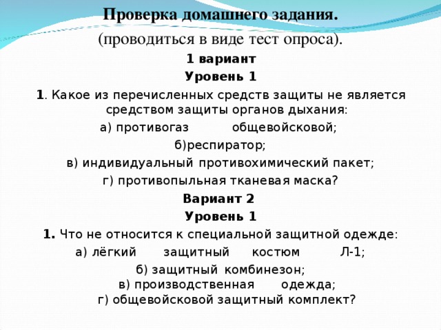 Проверка домашнего задания. (проводиться в виде тест опроса). 1 вариант Уровень 1 1 . Какое из перечисленных средств защиты не является средством защиты органов дыхания: а) противогаз  общевойсковой;  б)респиратор; в) индивидуальный  противохимический пакет; г) противопыльная тканевая маска? Вариант 2 Уровень 1 1. Что не относится к специальной защитной одежде: а) лёгкий  защитный  костюм  Л-1; б) защитный  комбинезон;  в) производственная  одежда;  г) общевойсковой защитный комплект? 