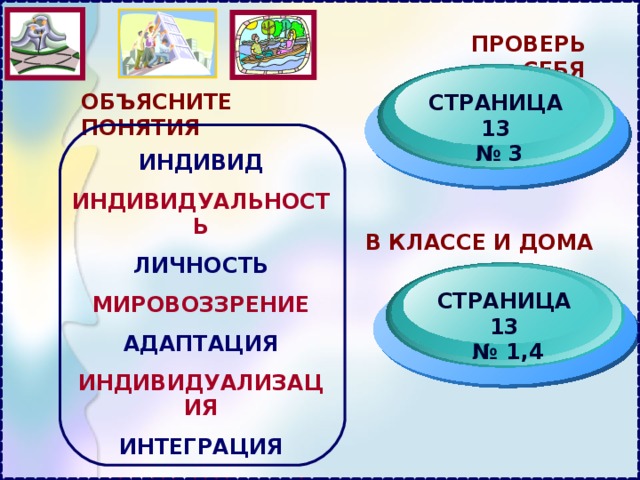 ПРОВЕРЬ СЕБЯ ОБЪЯСНИТЕ ПОНЯТИЯ СТРАНИЦА 13 № 3 ИНДИВИД ИНДИВИДУАЛЬНОСТЬ ЛИЧНОСТЬ МИРОВОЗЗРЕНИЕ АДАПТАЦИЯ ИНДИВИДУАЛИЗАЦИЯ ИНТЕГРАЦИЯ СОЦИАЛИЗАЦИЯ В КЛАССЕ И ДОМА СТРАНИЦА 13 № 1,4 