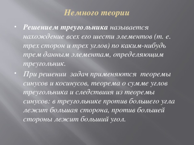 Немного теории Решением треугольника называется нахождение всех его шести элементов (т. е. трех сторон и трех углов) по каким-нибудь трем данным элементам, определяющим треугольник. При решении задач применяются теоремы синусов и косинусов, теорема о сумме углов треугольника и следствиия из теоремы синусов: в треугольнике против большего угла лежит большая сторона, против большей стороны лежит больший угол. 