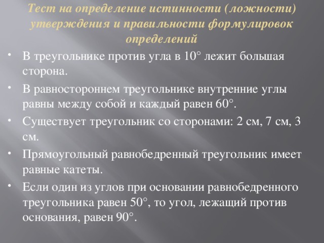 Тест на определение истинности (ложности) утверждения и правильности формулировок определений   В треугольнике против угла в 10° лежит большая сторона. В равностороннем треугольнике внутренние углы равны между собой и каждый равен 60°. Существует треугольник со сторонами: 2 см, 7 см, 3 см. Прямоугольный равнобедренный треугольник имеет равные катеты. Если один из углов при основании равнобедренного треугольника равен 50°, то угол, лежащий против основания, равен 90°. 