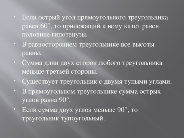 Если острый угол прямоугольного треугольника равен 60°, то прилежащий к нему катет равен половине гипотенузы. В равностороннем треугольнике все высоты равны. Сумма длин двух сторон любого треугольника меньше третьей стороны. Существует треугольник с двумя тупыми углами. В прямоугольном треугольнике сумма острых углов равна 90°. Если сумма двух углов меньше 90°, то треугольник тупоугольный. 