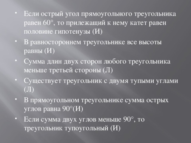 Если острый угол прямоугольного треугольника равен 60°, то прилежащий к нему катет равен половине гипотенузы (И) В равностороннем треугольнике все высоты равны (И) Сумма длин двух сторон любого треугольника меньше третьей стороны (Л) Существует треугольник с двумя тупыми углами (Л) В прямоугольном треугольнике сумма острых углов равна 90°(И) Если сумма двух углов меньше 90°, то треугольник тупоугольный (И) 