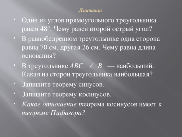 Диктант   Один из углов прямоугольного треугольника равен 48°. Чему равен второй острый угол? В равнобедренном треугольнике одна сторона равна 70 см, другая 26 см. Чему равна длина основания? В треугольнике ABC ∠ В — наибольший. Какая из сторон треугольника наибольшая?  Запишите теорему синусов.  Запишите теорему косинусов.  Какое отношение т еорема косинусов имеет к теореме Пифагора?  