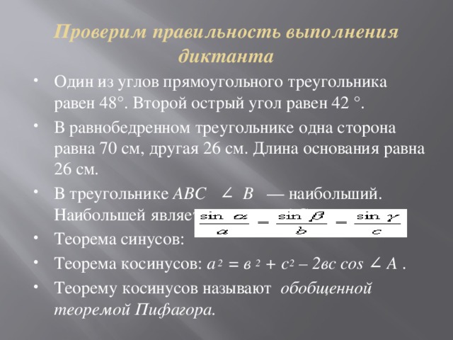 Проверим правильность выполнения диктанта Один из углов прямоугольного треугольника равен 48°. Второй острый угол равен 42 °. В равнобедренном треугольнике одна сторона равна 70 см, другая 26 см. Длина основания равна 26 см. В треугольнике ABC ∠ В — наибольший. Наибольшей является сторона АС.  Теорема синусов:  Теорема косинусов: а 2 = в 2 + с 2 – 2вс cos ∠ А . Теорему косинусов называют обобщенной теоремой Пифагора. 