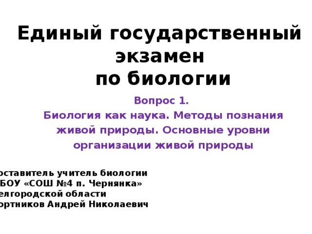 Единый государственный экзамен  по биологии Вопрос 1. Биология как наука. Методы познания живой природы. Основные уровни организации живой природы Составитель учитель биологии МБОУ «СОШ №4 п. Чернянка» Белгородской области Бортников Андрей Николаевич 