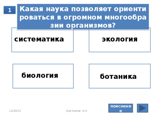 Пояснение: Си­сте­ма­ти­ка клас­си­фи­ци­ру­ет ор­га­низ­мы, эко­ло­гия изу­ча­ет вза­и­мо­от­но­ше­ния между ор­га­низ­ма­ми и окру­жа­ю­щей сре­дой, фи­зио­ло­гия изу­ча­ет про­цес­сы, про­ис­хо­дя­щие в ор­га­низ­ме. Правильный ответ: палеонтология 12/20/16 Бортников А.Н. 